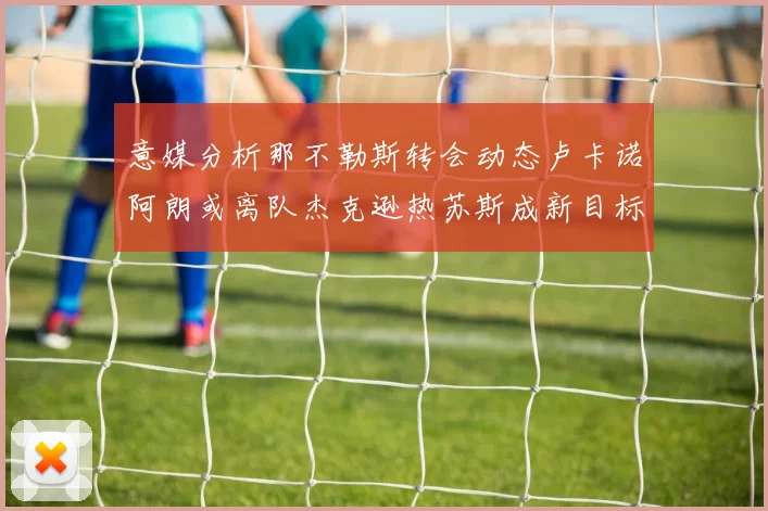 意媒分析那不勒斯转会动态卢卡诺阿朗或离队杰克逊热苏斯成新目标